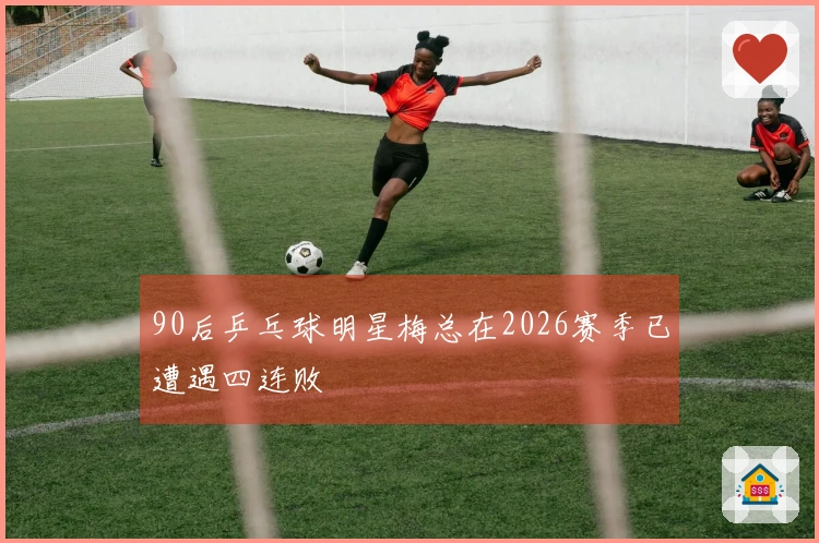 90后乒乓球明星梅总在2026赛季已遭遇四连败