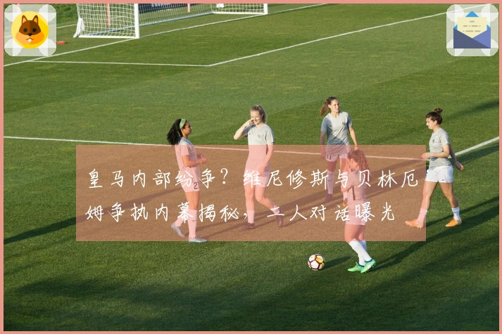 皇马内部纷争？维尼修斯与贝林厄姆争执内幕揭秘，二人对话曝光
