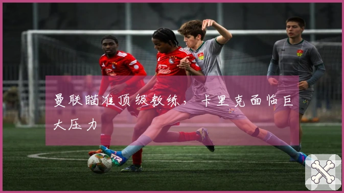 曼联瞄准顶级教练，卡里克面临巨大压力