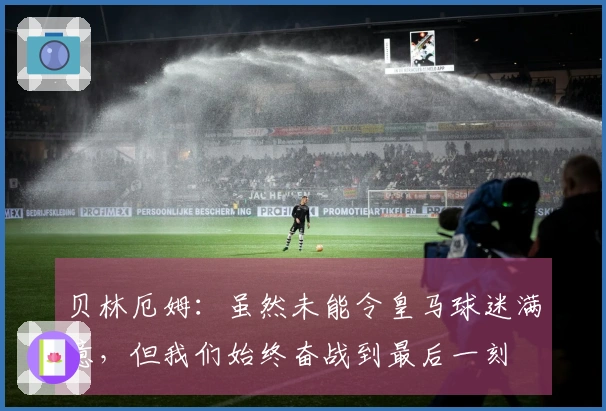 贝林厄姆：虽然未能令皇马球迷满意，但我们始终奋战到最后一刻