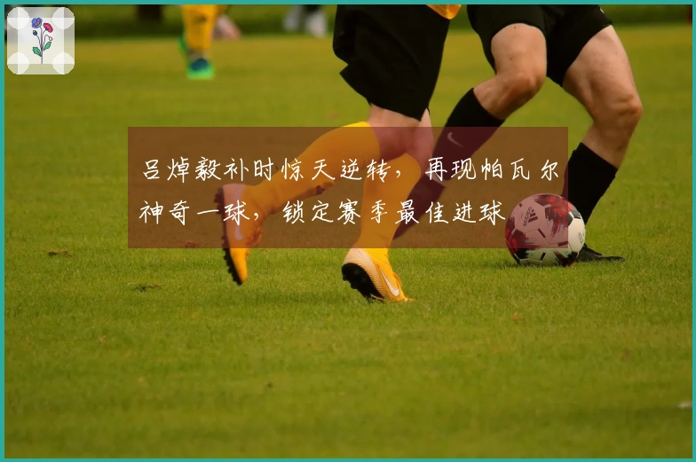 吕焯毅补时惊天逆转，再现帕瓦尔神奇一球，锁定赛季最佳进球