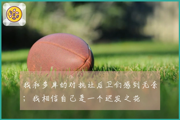 我和多库的对抗让后卫们感到无奈；我相信自己是一个迟发之花
