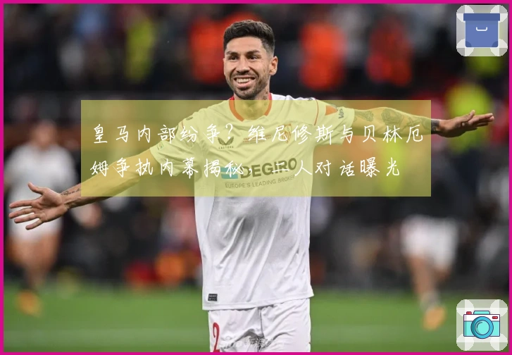 皇马内部纷争？维尼修斯与贝林厄姆争执内幕揭秘，二人对话曝光