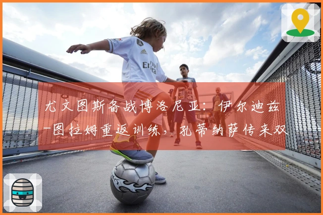 尤文图斯备战博洛尼亚：伊尔迪兹-图拉姆重返训练，孔蒂纳萨传来双喜讯，斯帕莱蒂满脸欢喜
