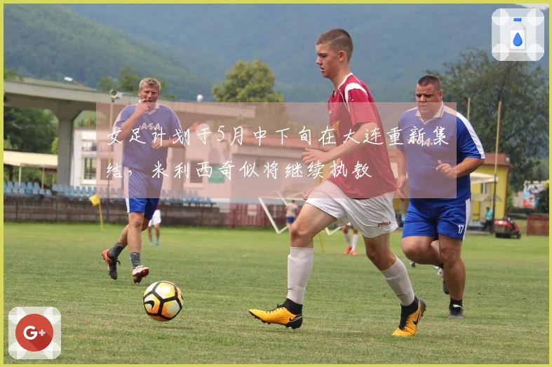 女足计划于5月中下旬在大连重新集结，米利西奇似将继续执教
