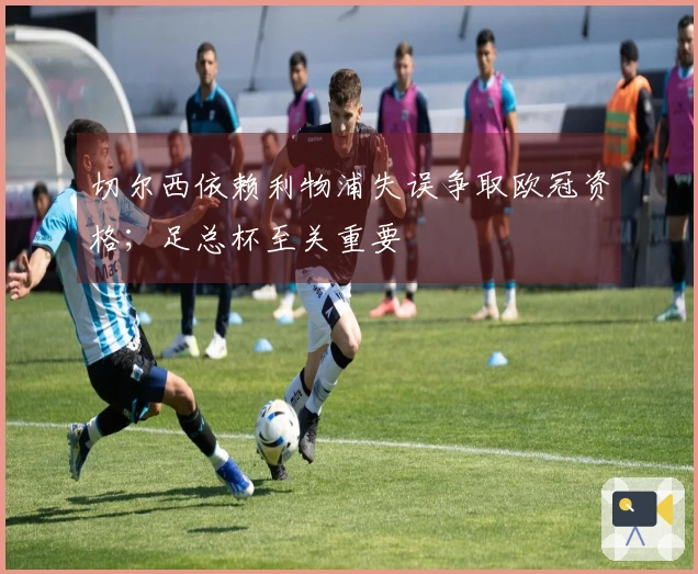切尔西依赖利物浦失误争取欧冠资格；足总杯至关重要