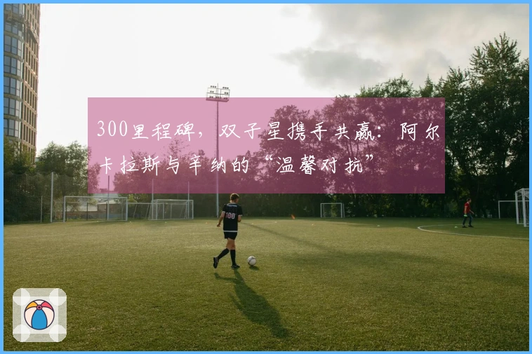 300里程碑，双子星携手共赢：阿尔卡拉斯与辛纳的“温馨对抗”