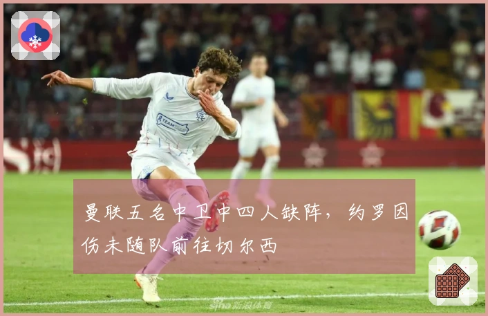 曼联五名中卫中四人缺阵，约罗因伤未随队前往切尔西
