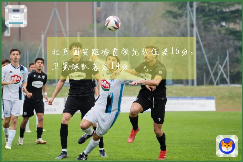 北京国安距榜首领先队伍差16分，卫冕球队落后14分