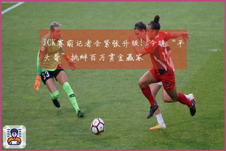 JCK赛前记者会紧张升级！今晚“平头哥”挑衅百万赏金赢家