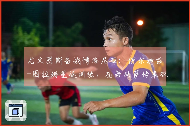 尤文图斯备战博洛尼亚：伊尔迪兹-图拉姆重返训练，孔蒂纳萨传来双喜讯，斯帕莱蒂满脸欢喜