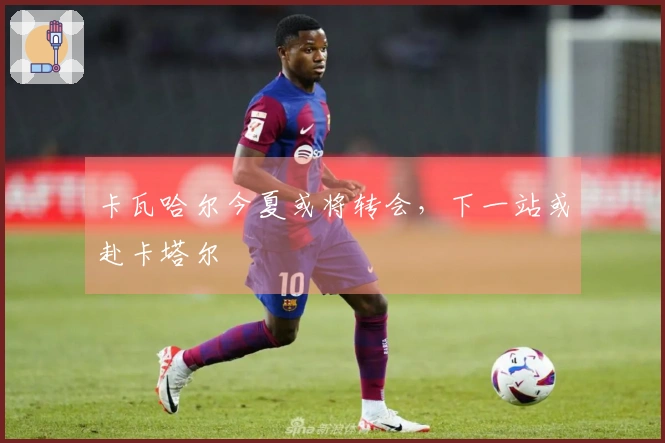 卡瓦哈尔今夏或将转会，下一站或赴卡塔尔