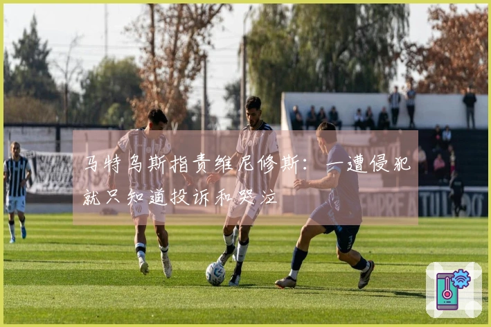 马特乌斯指责维尼修斯：一遭侵犯就只知道投诉和哭泣