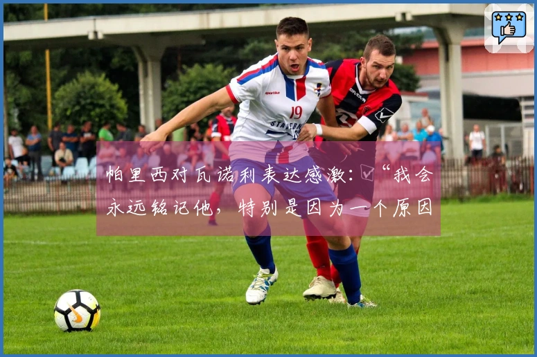 帕里西对瓦诺利表达感激：“我会永远铭记他，特别是因为一个原因”