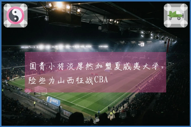 国青小将淡厚然加盟夏威夷大学，险些为山西征战CBA