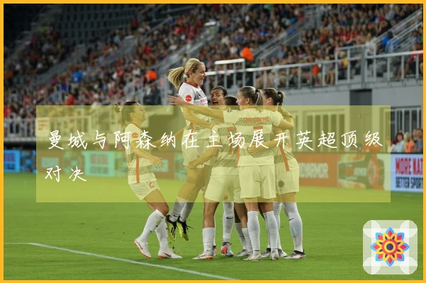 曼城与阿森纳在主场展开英超顶级对决