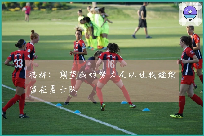 格林：期望我的努力足以让我继续留在勇士队