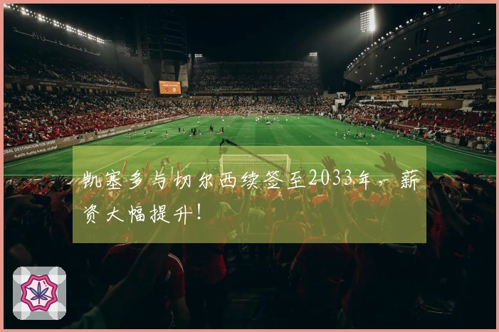 凯塞多与切尔西续签至2033年，薪资大幅提升！