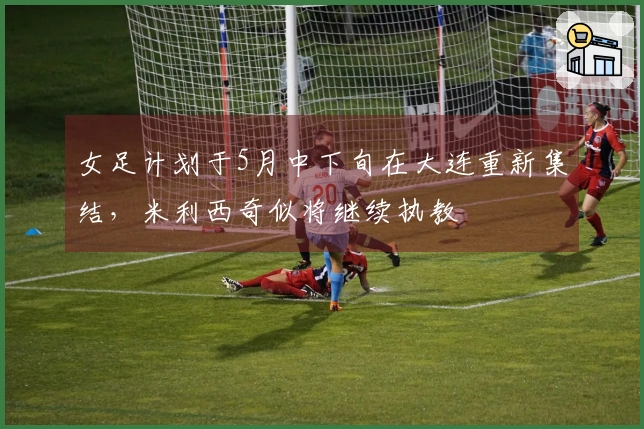 女足计划于5月中下旬在大连重新集结，米利西奇似将继续执教