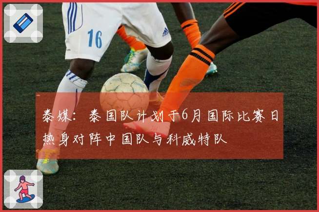 泰媒：泰国队计划于6月国际比赛日热身对阵中国队与科威特队