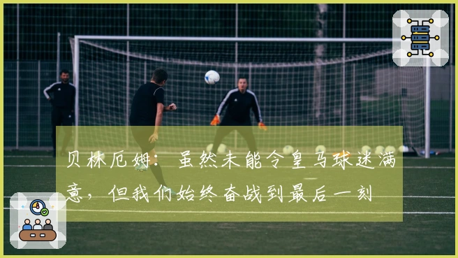 贝林厄姆：虽然未能令皇马球迷满意，但我们始终奋战到最后一刻